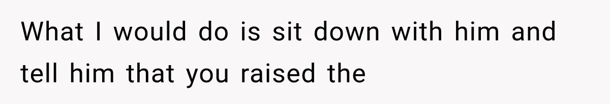 What I would do is sit down with him and tell him that you raised the