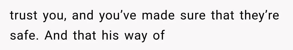 trust you, and you’ve made sure that they’re safe. And that his way of