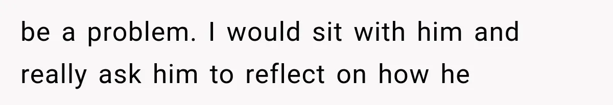 be a problem. I would sit with him and really ask him to reflect on how he