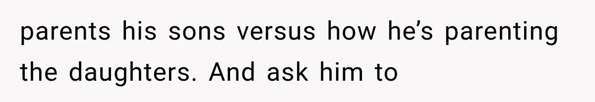 parents his sons versus how he’s parenting the daughters. And ask him to
