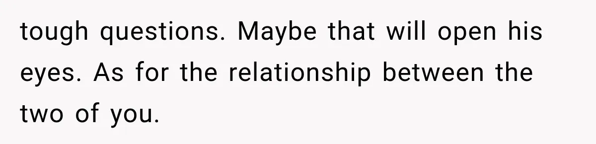 tough questions. Maybe that will open his eyes. As for the relationship between the two of you.