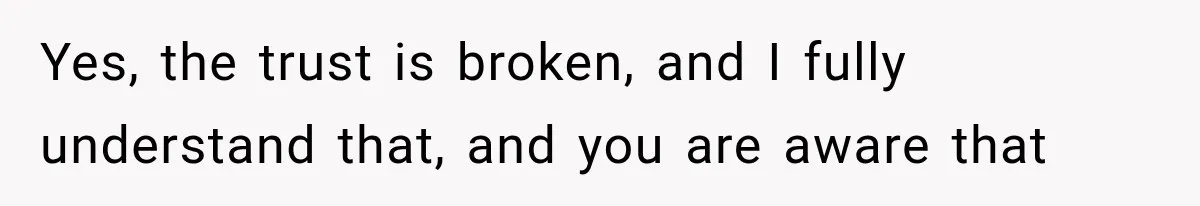 Yes, the trust is broken, and I fully understand that, and you are aware that