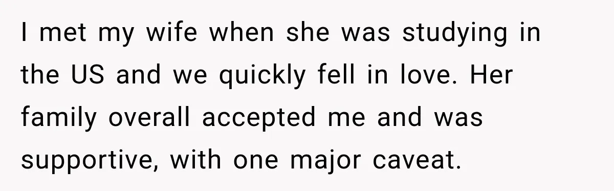 I met my wife when she was studying in the US and we quickly fell in love. Her family overall accepted me and was supportive, with one major caveat.