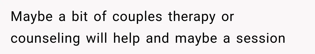 Maybe a bit of couples therapy or counseling will help and maybe a session