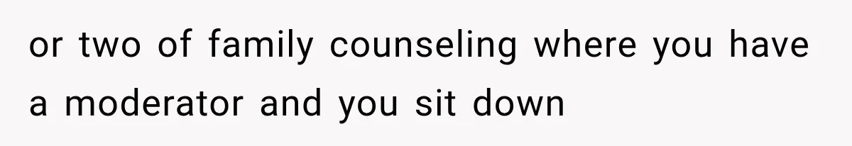 or two of family counseling where you have a moderator and you sit down