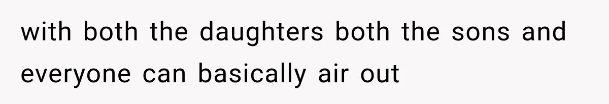 with both the daughters both the sons and everyone can basically air out