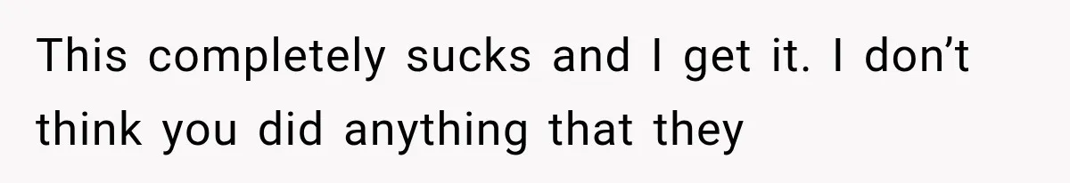 This completely sucks and I get it. I don’t think you did anything that they
