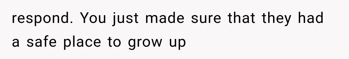 respond. You just made sure that they had a safe place to grow up