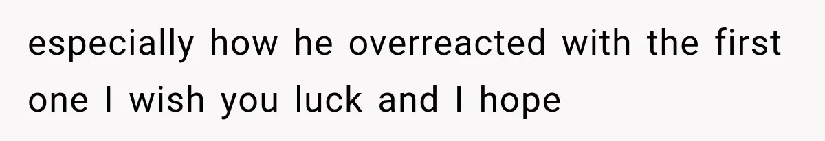 especially how he overreacted with the first one I wish you luck and I hope