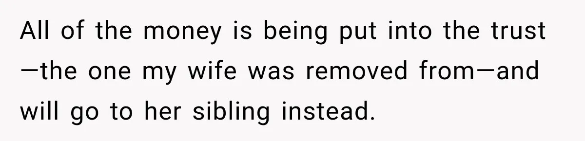 All of the money is being put into the trust—the one my wife was removed from—and will go to her sibling instead.