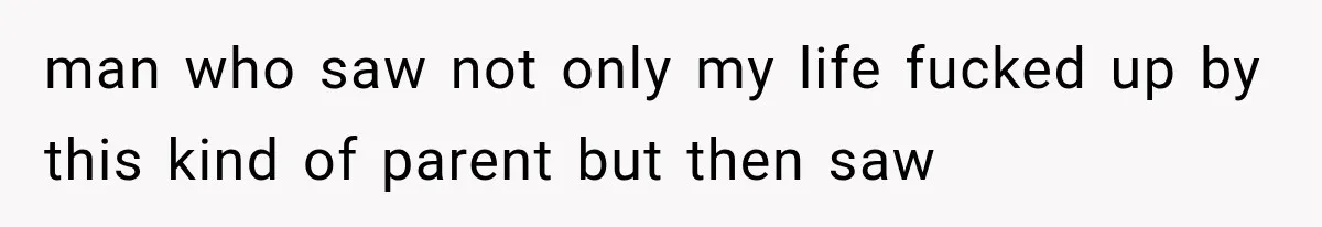 man who saw not only my life fucked up by this kind of parent but then saw