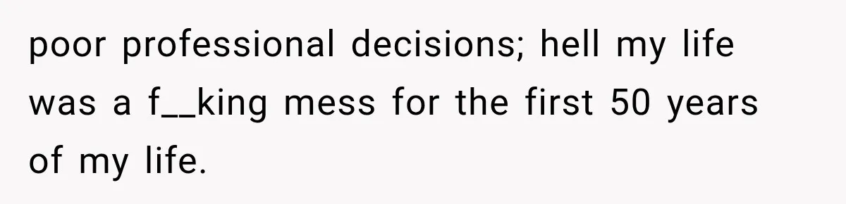 poor professional decisions; hell my life was a f__king mess for the first 50 years of my life.