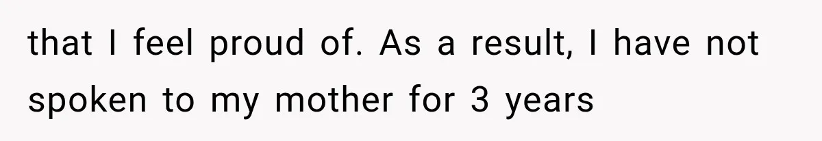 that I feel proud of. As a result, I have not spoken to my mother for 3 years