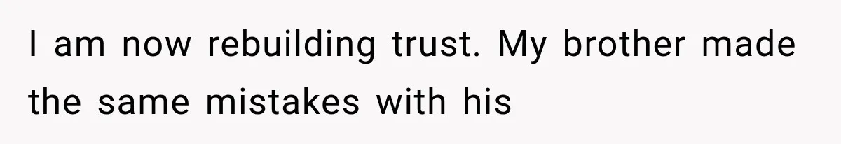 I am now rebuilding trust. My brother made the same mistakes with his