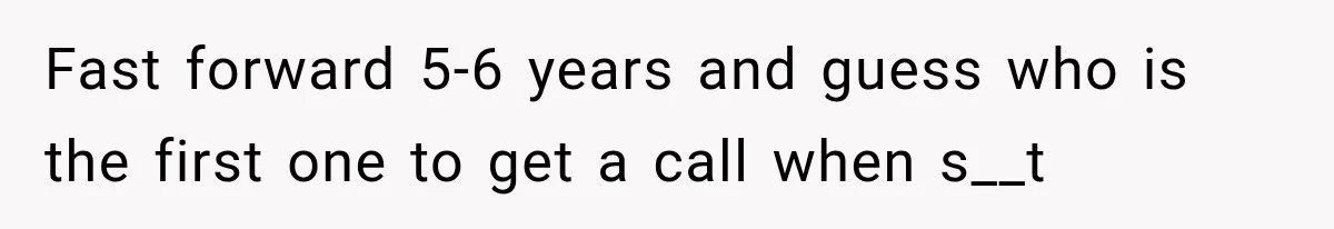 Fast forward 5-6 years and guess who is the first one to get a call when s__t