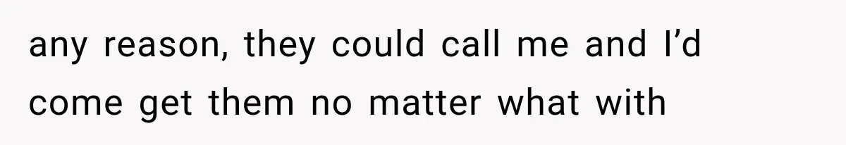 any reason, they could call me and I’d come get them no matter what with