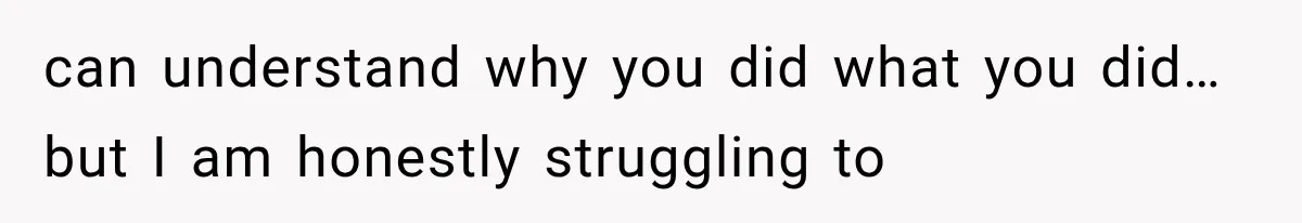can understand why you did what you did…but I am honestly struggling to