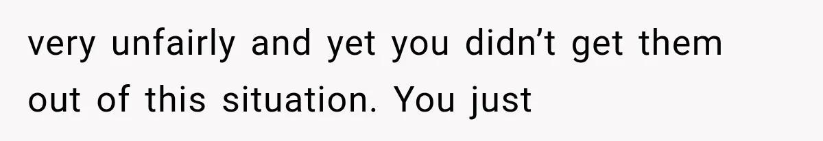 very unfairly and yet you didn’t get them out of this situation. You just