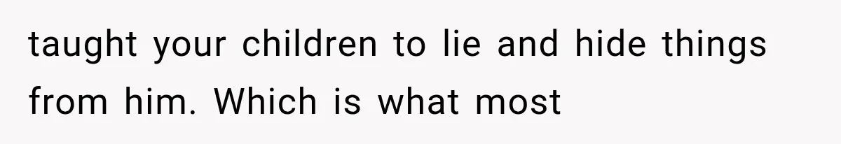 taught your children to lie and hide things from him. Which is what most