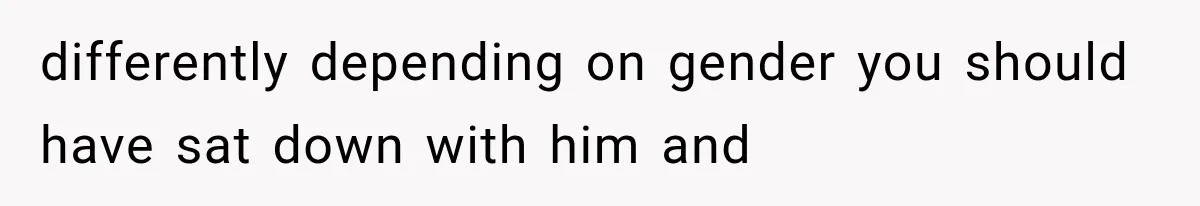 differently depending on gender you should have sat down with him and