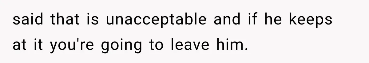 said that is unacceptable and if he keeps at it you're going to leave him.