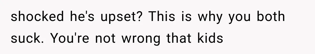 shocked he's upset? This is why you both suck. You're not wrong that kids
