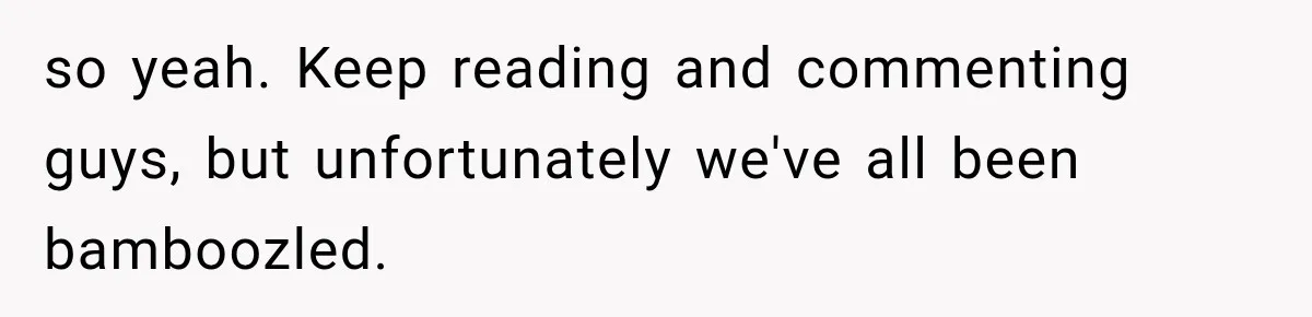 so yeah. Keep reading and commenting guys, but unfortunately we've all been bamboozled.