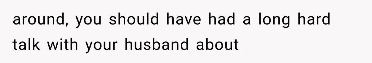 around, you should have had a long hard talk with your husband about