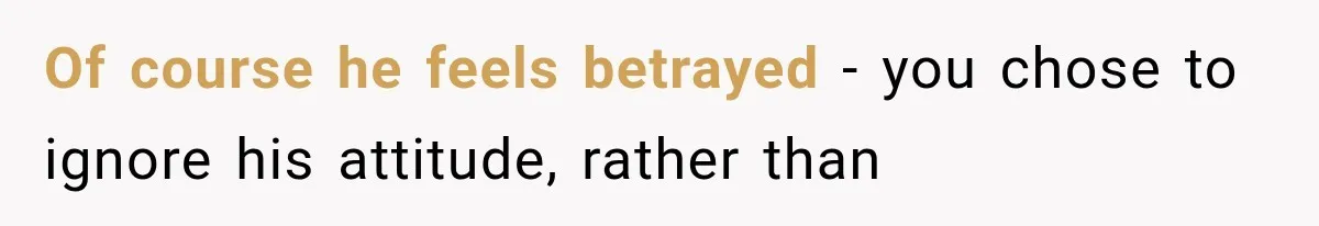 Of course he feels betrayed - you chose to ignore his attitude, rather than