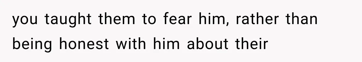 you taught them to fear him, rather than being honest with him about their