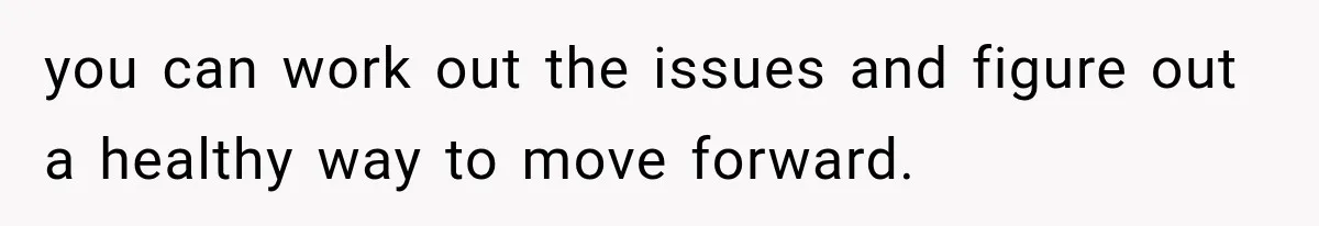 you can work out the issues and figure out a healthy way to move forward.