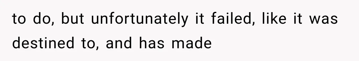to do, but unfortunately it failed, like it was destined to, and has made