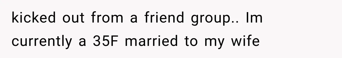 kicked out from a friend group.. Im currently a 35F married to my wife
