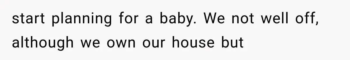 start planning for a baby. We not well off, although we own our house but