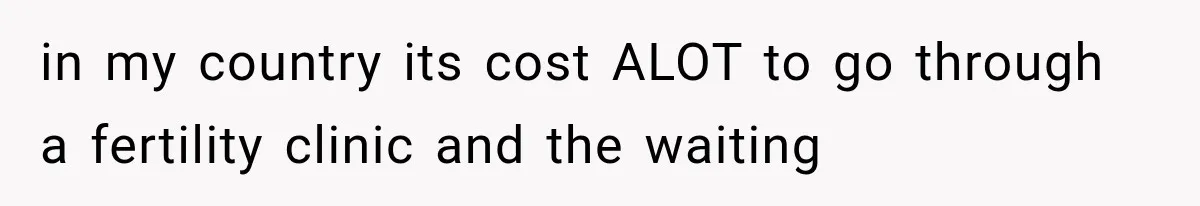 in my country its cost ALOT to go through a fertility clinic and the waiting