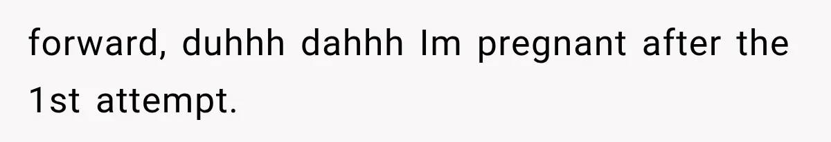forward, duhhh dahhh Im pregnant after the 1st attempt.