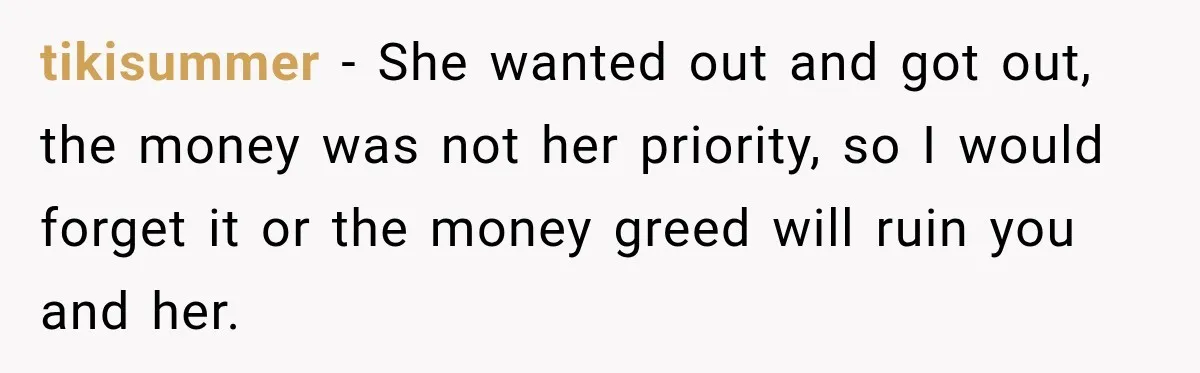 tikisummer − She wanted out and got out, the money was not her priority, so I would forget it or the money greed will ruin you and her.
