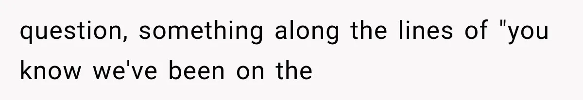 question, something along the lines of "you know we've been on the
