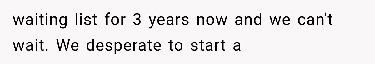 waiting list for 3 years now and we can't wait. We desperate to start a