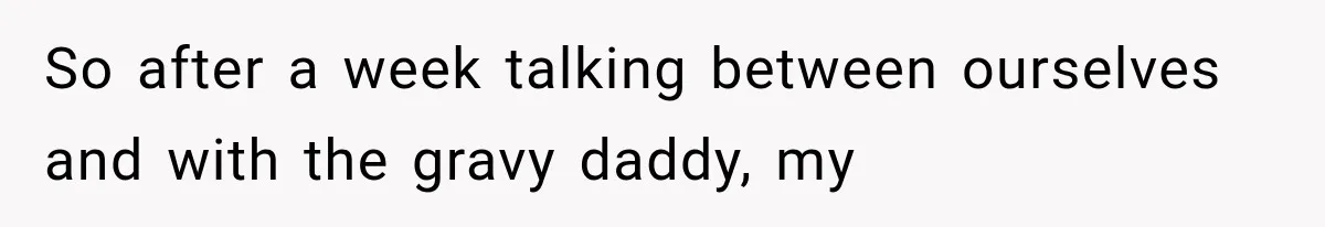So after a week talking between ourselves and with the gravy daddy, my