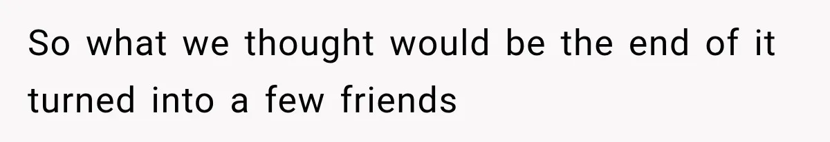 So what we thought would be the end of it turned into a few friends