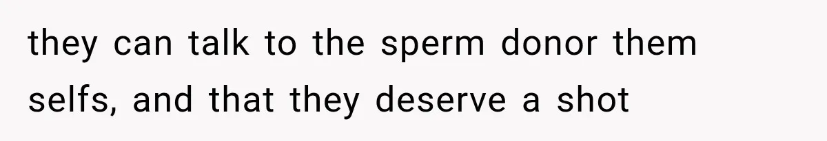 they can talk to the sperm donor them selfs, and that they deserve a shot