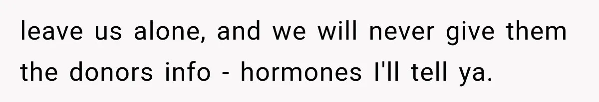 leave us alone, and we will never give them the donors info - hormones I'll tell ya.