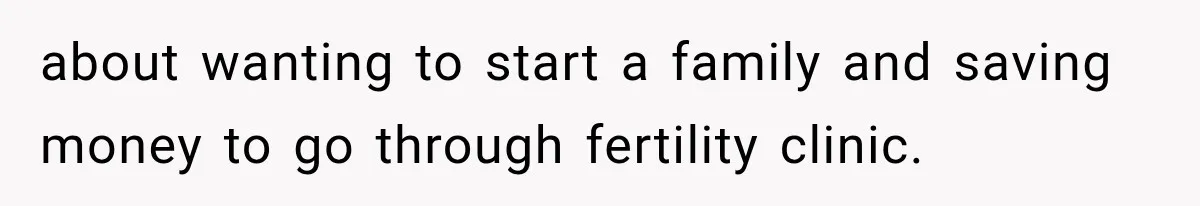 about wanting to start a family and saving money to go through fertility clinic.