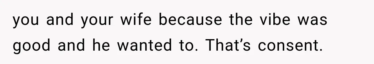 you and your wife because the vibe was good and he wanted to. That’s consent.