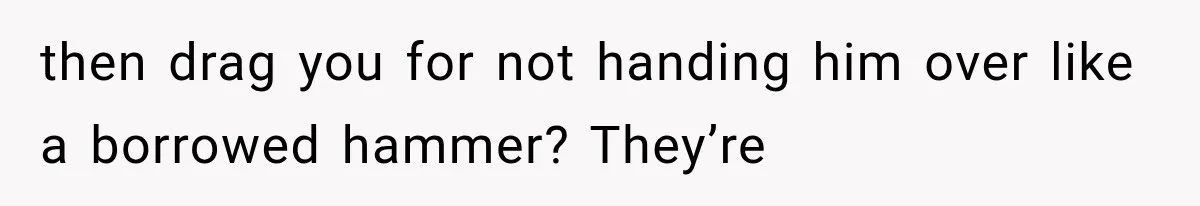 then drag you for not handing him over like a borrowed hammer? They’re