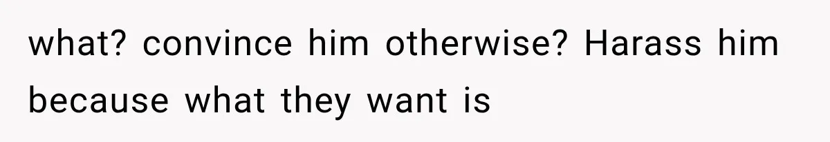 what? convince him otherwise? Harass him because what they want is