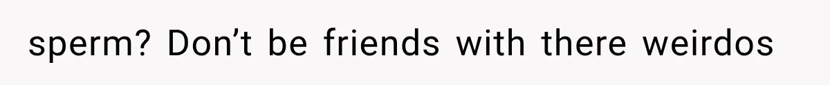 sperm? Don’t be friends with there weirdos