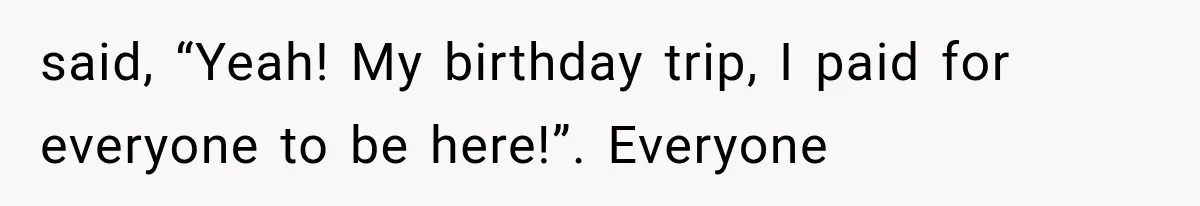 said, “Yeah! My birthday trip, I paid for everyone to be here!”. Everyone