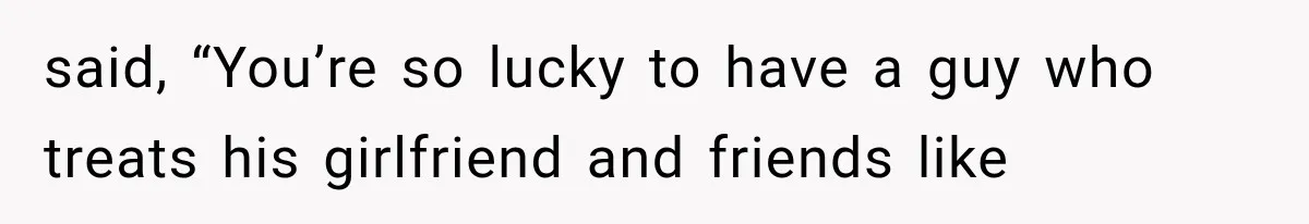 said, “You’re so lucky to have a guy who treats his girlfriend and friends like